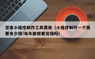 江阴甘肃小程序制作工具费用（小程序制作一个需要多少钱!每年都需要交钱吗）