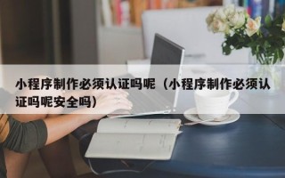 江阴小程序制作必须认证吗呢（小程序制作必须认证吗呢安全吗）