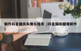江阴制作抖音国庆头像小程序（抖音国庆图像制作）