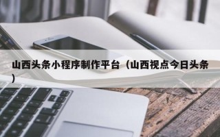 江阴山西头条小程序制作平台（山西视点今日头条）